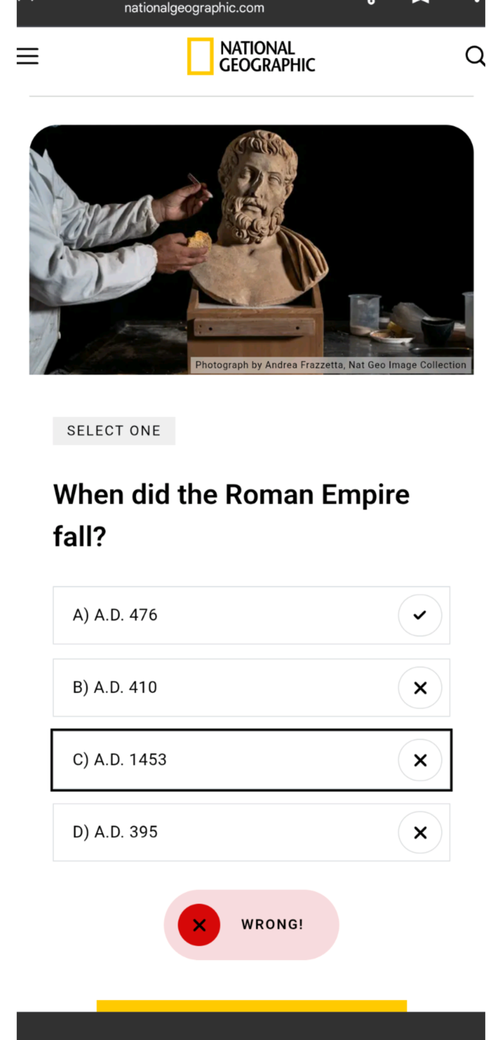 nationalgeographic.com SELECT ONE NATIONAL GEOGRAPHIC Q Photograph by Andrea Frazzetta, Nat Geo Image Collection When did the Roman Empire fall? A) A.D. 476 B) A.D. 410 > ☑ C) A.D. 1453 ☑ D) A.D. 395 WRONG! ✓
