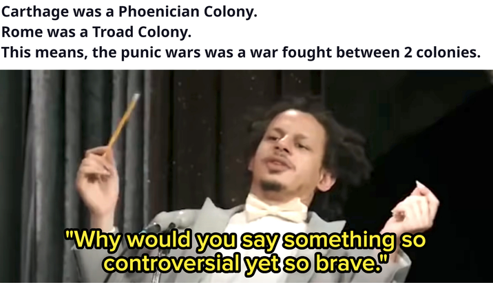 Carthage was a Phoenician Colony. Rome was a Troad Colony. This means, the punic wars was a war fought between 2 colonies. "Why would you say something so controversial yet so brave."