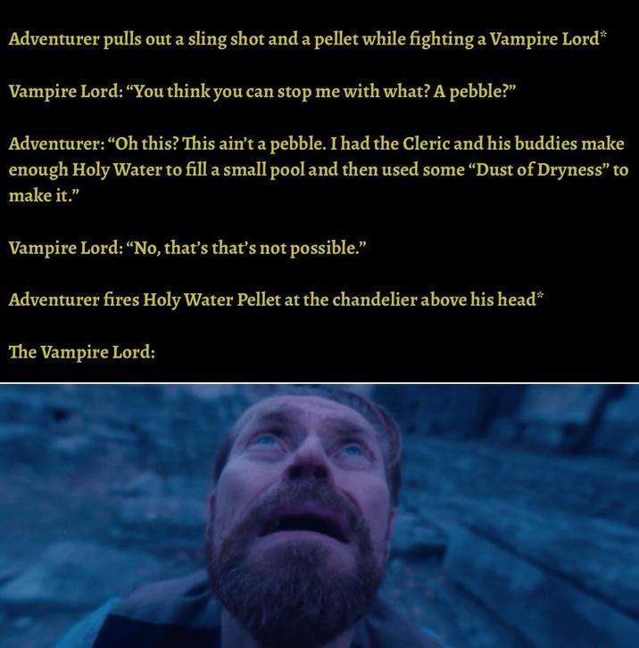Adventurer pulls out a sling shot and a pellet while fighting a Vampire Lord* Vampire Lord: "You think you can stop me with what? A pebble?" Adventurer: "Oh this? This ain't a pebble. I had the Cleric and his buddies make enough Holy Water to fill a small pool and then used some "Dust of Dryness" to make it." Vampire Lord: "No, that's that's not possible." Adventurer fires Holy Water Pellet at the chandelier above his head* The Vampire Lord: