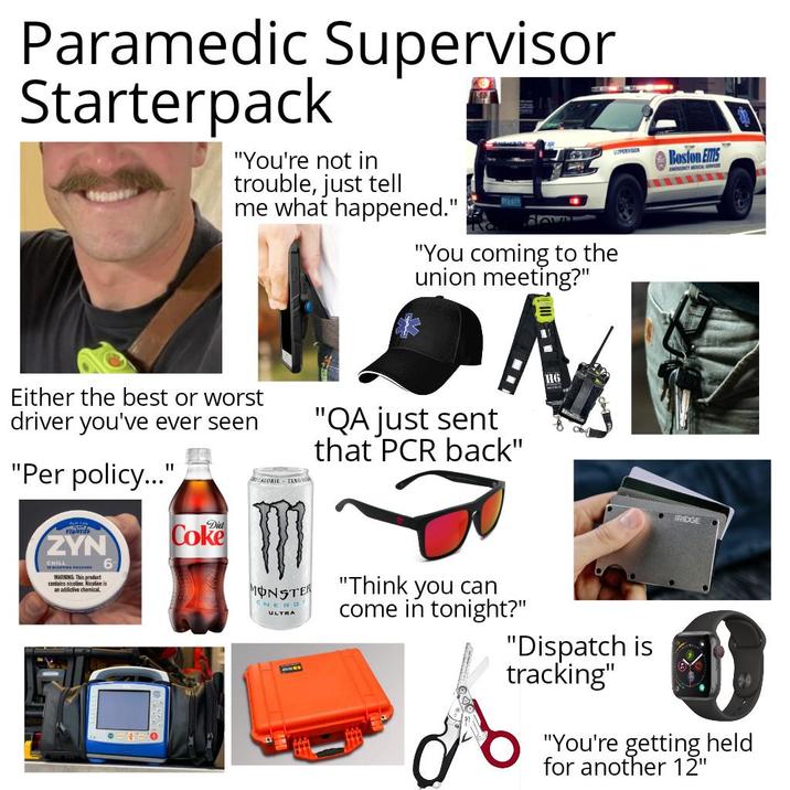 Paramedic Supervisor Starterpack "You're not in trouble, just tell me what happened." 1567 "You coming to the union meeting?" SUPERVISOR Boston EMS EMINENCY CAL SPICES Either the best or worst driver you've ever seen "Per policy..." rewards ZYN CHILL POOCH WARNING This product contains niceline. Nicotine is an addictive chemical 6 Coke CALORIE ZEBO MONSTER ENERDY ULTRA "QA just sent that PCR back" "Think you can come in tonight?" H6 "Dispatch is tracking" BRIDGE "You're getting held for another 12"
