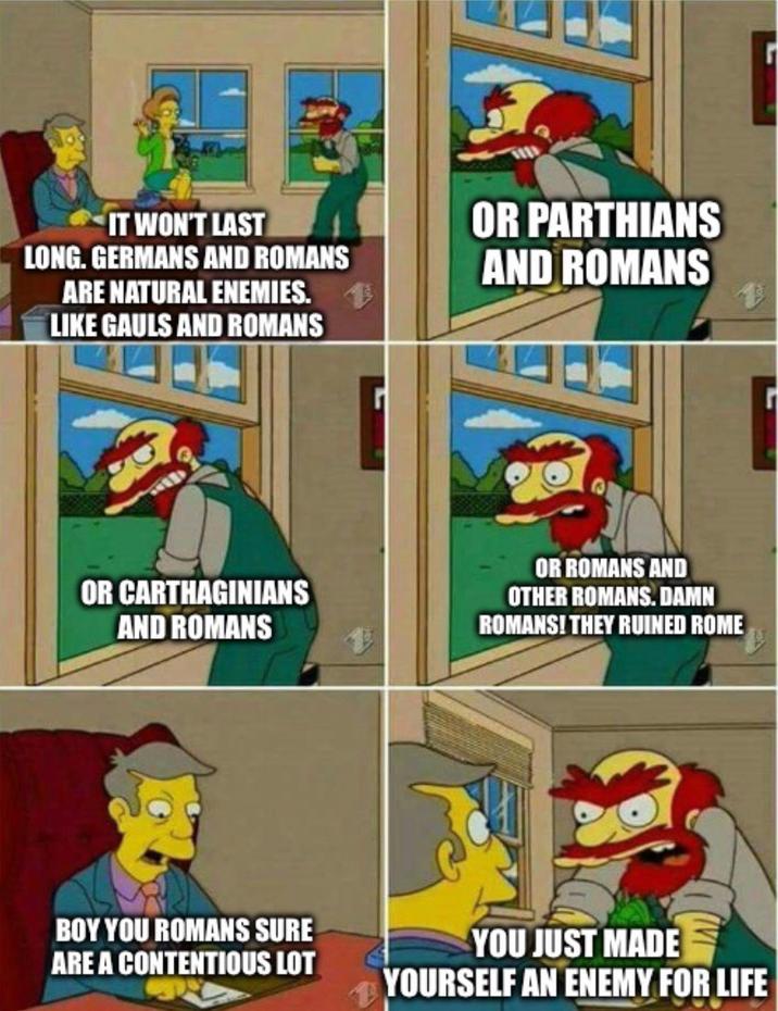 IT WON'T LAST LONG. GERMANS AND ROMANS ARE NATURAL ENEMIES. LIKE GAULS AND ROMANS OR PARTHIANS AND ROMANS OR CARTHAGINIANS AND ROMANS OR ROMANS AND OTHER ROMANS. DAMN ROMANS! THEY RUINED ROME BOY YOU ROMANS SURE ARE A CONTENTIOUS LOT YOU JUST MADE YOURSELF AN ENEMY FOR LIFE Π