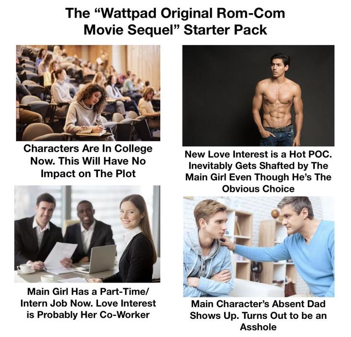 The "Wattpad Original Rom-Com Movie Sequel" Starter Pack Characters Are In College Now. This Will Have No Impact on The Plot New Love Interest is a Hot POC. Inevitably Gets Shafted by The Main Girl Even Though He's The Obvious Choice Main Girl Has a Part-Time/ Intern Job Now. Love Interest is Probably Her Co-Worker Main Character's Absent Dad Shows Up. Turns Out to be an A------
