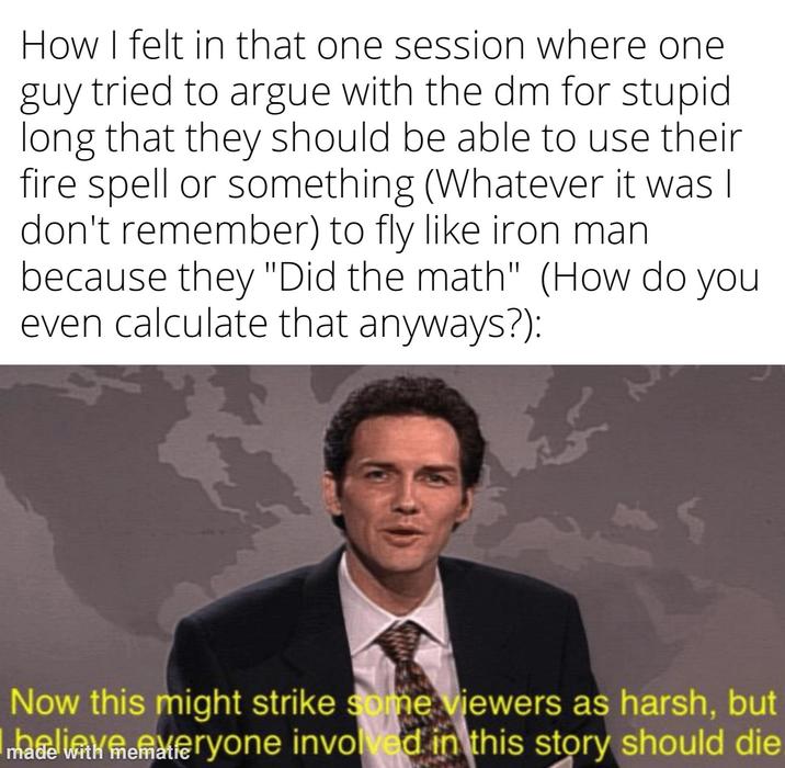 How I felt in that one session where one guy tried to argue with the dm for stupid long that they should be able to use their fire spell or something (Whatever it was I don't remember) to fly like iron man because they "Did the math" (How do you even calculate that anyways?): Now this might strike some viewers as harsh, but eryone involved in this story should die made with
