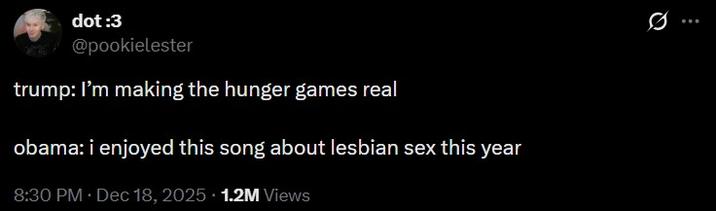 dot :3 @pookielester trump: I'm making the hunger games real obama: i enjoyed this song about lesbian sex this year 8:30 PM ⚫ Dec 18, 2025 1.2M Views 0 ...