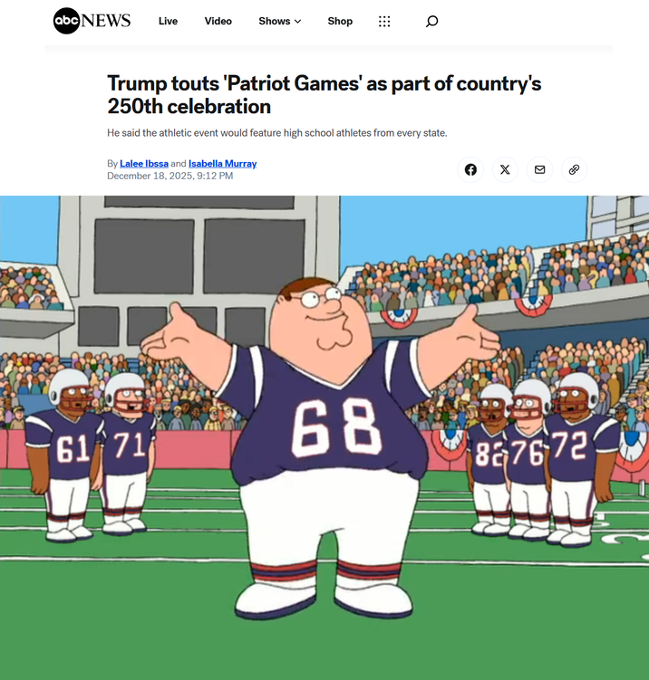 abc NEWS Live Video Shows ✓ Shop Q Trump touts 'Patriot Games' as part of country's 250th celebration He said the athletic event would feature high school athletes from every state. By Lalee Ibssa and Isabella Murray December 18, 2025, 9:12 PM 61 71 68 827672 3