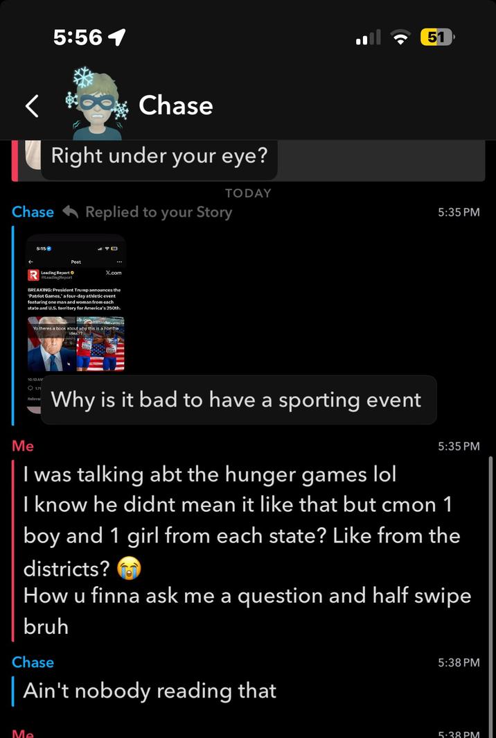 5:56 1 Chase Right under your eye? Chase Replied to your Story 5:15 14 Post X.com Leading Report LeadingReport BREAKING: President Trump announces the *Patriot Games,' a four-day athletic event featuring one man and woman from each state and U.S. territory for America's 250th. Yo theres a book about why this is a horrible. idea?? 51 TODAY 5:35 PM Me 10:13 AM 1.71 Relevar Why is it bad to have a sporting event I was talking abt the hunger games lol 5:35 PM I know he didnt mean it like that but cmon 1 boy and 1 girl from each state? Like from the districts? How u finna ask me a question and half swipe bruh Chase | Ain't nobody reading that 5:38 PM Me 5:38 PM