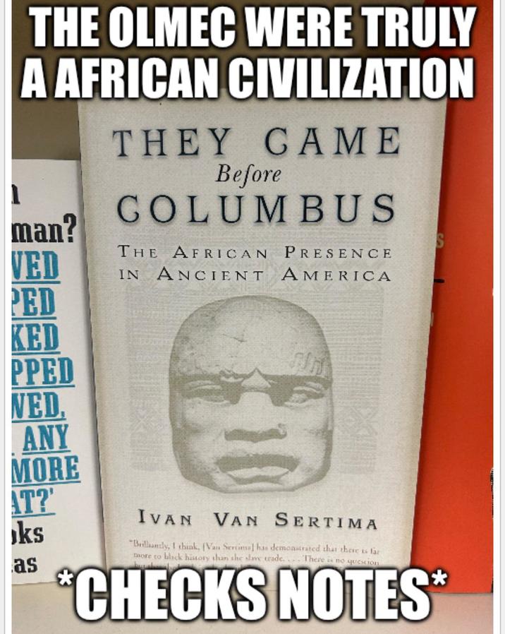 THE OLMEC WERE TRULY A AFRICAN CIVILIZATION THEY CAME Before COLUMBUS THE AFRICAN PRESENCE man? VED IN ANCIENT PED KED AMERICA PPED NED. ANY MORE AT?' ks as IVAN VAN SERTIMA "Brilliantly, I think, (Van Sercimal has demonstrated that there is far more to black history than she slave trade. There is no question. *CHECKS NOTES*