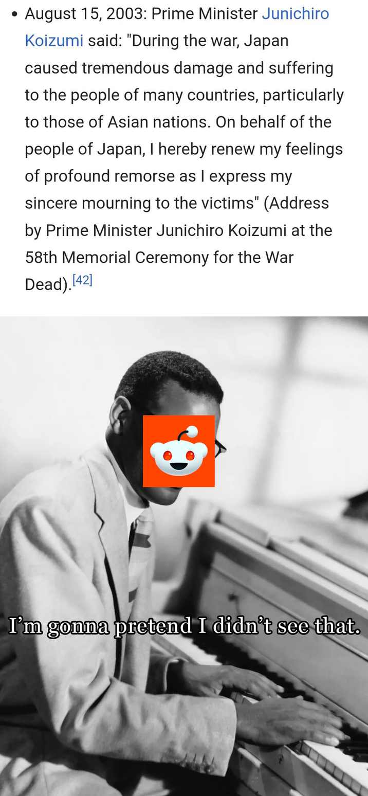 • August 15, 2003: Prime Minister Junichiro Koizumi said: "During the war, Japan caused tremendous damage and suffering to the people of many countries, particularly to those of Asian nations. On behalf of the people of Japan, I hereby renew my feelings of profound remorse as I express my sincere mourning to the victims" (Address by Prime Minister Junichiro Koizumi at the 58th Memorial Ceremony for the War Dead).[42] I'm gonna pretend I didn't see that.