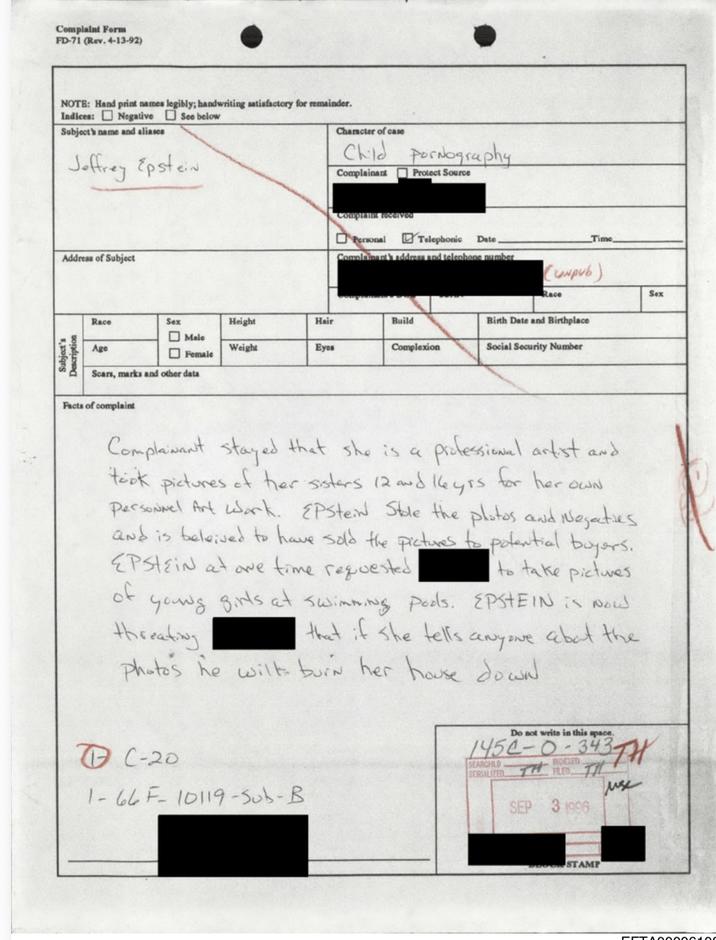 Character of case:
Child p----------

Complainant: ☐ Protect Source
[REDACTED]

Complaint received:
☐ Personal ☑ Telephonic  Date ________ Time ________

Address of Subject:
[blank]

Complainant’s address and telephone number:
[REDACTED] (comp)

Race ______ Sex ☐ Male ☐ Female Height ______ Hair ______
Age ______ Weight ______ Eyes ______ Build ______
Scars, marks and other data ______
Birth Date and Birthplace ______
Social Security Number ______
Complexion ______

⸻

Facts of complaint

Complainant stated that she is a professional artist and took pictures of her sisters (12 and 14 yrs) for her own personal art work. EPSTEIN stole the photos and negatives and is believed to have sold the pictures to potential buyers. EPSTEIN at one time requested [REDACTED] to take pictures of young girls at swimming pools. EPSTEIN is now threatening [REDACTED] that if she tells anyone about the photos he will burn her house down.