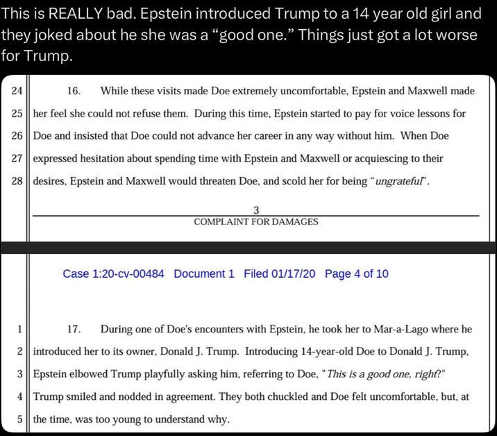 This is REALLY bad. Epstein introduced Trump to a 14 year old girl and they joked about he she was a "good one.” Things just got a lot worse for Trump. 24 16. While these visits made Doe extremely uncomfortable, Epstein and Maxwell made 25 her feel she could not refuse them. During this time, Epstein started to pay for voice lessons for 26 Doe and insisted that Doe could not advance her career in any way without him. When Doe 27 expressed hesitation about spending time with Epstein and Maxwell or acquiescing to their 28 desires, Epstein and Maxwell would threaten Doe, and scold her for being “ungrateful". 3 COMPLAINT FOR DAMAGES Case 1:20-cv-00484 Document 1 Filed 01/17/20 Page 4 of 10 1 17. During one of Doe's encounters with Epstein, he took her to Mar-a-Lago where he 2 introduced her to its owner, Donald J. Trump. Introducing 14-year-old Doe to Donald J. Trump, 3 Epstein elbowed Trump playfully asking him, referring to Doe, "This is a good one, right?" 4 Trump smiled and nodded in agreement. They both chuckled and Doe felt uncomfortable, but, at 5 the time, was too young to understand why.