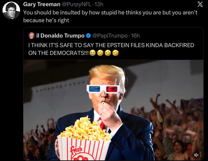 Gary Treeman @PurpyNFL. 13h You should be insulted by how stupid he thinks you are but you aren't because he's right Oil Donaldo Trumpo @PapiTrumpo⚫16h I THINK IT'S SAFE TO SAY THE EPSTEIN FILES KINDA BACKFIRED ON THE DEMOCRATS!!! fresh X