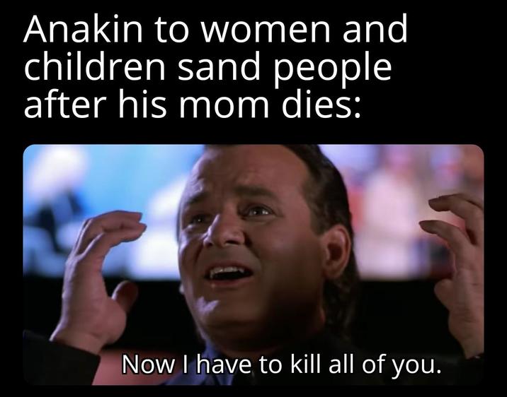 Anakin to women and children sand people after his mom dies: Now I have to kill all of you.