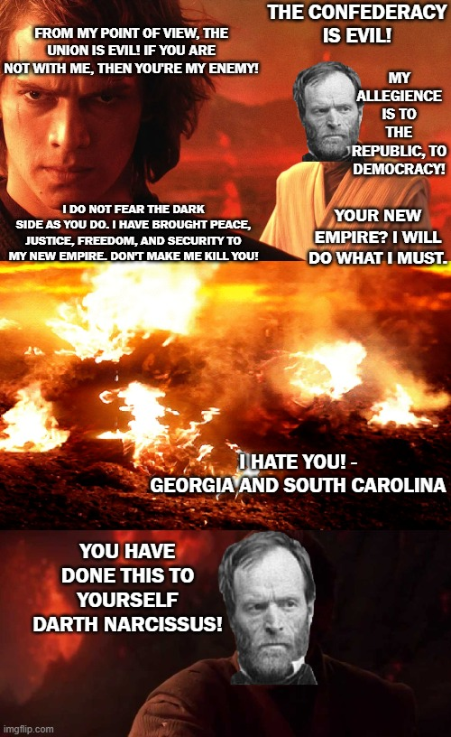 FROM MY POINT OF VIEW, THE UNION IS EVIL! IF YOU ARE NOT WITH ME, THEN YOU'RE MY ENEMY! I DO NOT FEAR THE DARK SIDE AS YOU DO. I HAVE BROUGHT PEACE, JUSTICE, FREEDOM, AND SECURITY TO MY NEW EMPIRE. DON'T MAKE ME KILL YOU! THE CONFEDERACY IS EVIL! MY ALLEGIENCE IS TO THE REPUBLIC, TO DEMOCRACY! YOUR NEW EMPIRE? I WILL DO WHAT I MUST. I HATE YOU! - GEORGIA AND SOUTH CAROLINA YOU HAVE DONE THIS TO YOURSELF DARTH NARCISSUS! imgflip.com