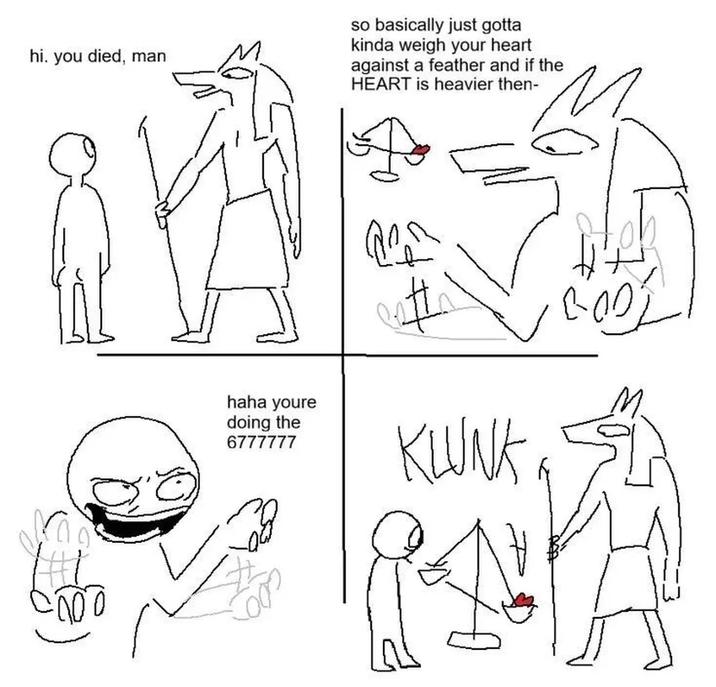 hi. you died, man so basically just gotta kinda weigh your heart against a feather and if the HEART is heavier then- haha youre doing the 6777777 кшик ·00