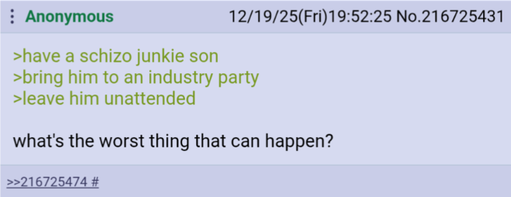 : Anonymous >have a schizo junkie son 12/19/25(Fri)19:52:25 No.216725431 >bring him to an industry party >leave him unattended what's the worst thing that can happen? >>216725474 #