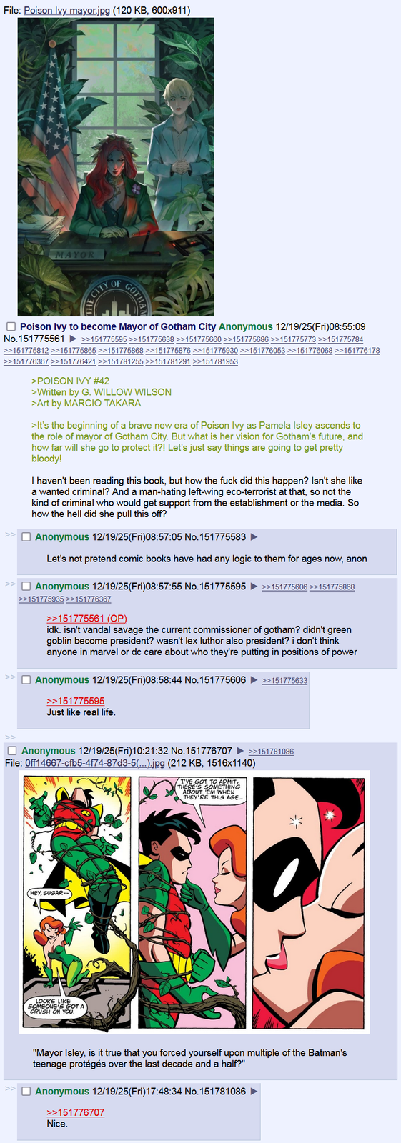 File: Poison Ivy mayor.jpg (120 KB, 600x911) MAYOR CITY OF GOTHAN Poison Ivy to become Mayor of Gotham City Anonymous 12/19/25(Fri)08:55:09 No.151775561 >>151775595 >>151775638 >>151775660 >>151775686 >>151775773 >>151775784 >>151775812 >>151775865 >>151775868 >>151775876 >>151775930 >>151776053 >>151776068 >>151776178 >>151776367 >>151776421 >>151781255 >>151781291 >>151781953 >POISON IVY #42 >Written by G. WILLOW WILSON >Art by MARCIO TAKARA >It's the beginning of a brave new era of Poison Ivy as Pamela Isley ascends to the role of mayor of Gotham City. But what is her vision for Gotham's future, and how far will she go to protect it?! Let's just say things are going to get pretty bloody! I haven't been reading this book, but how the f--- did this happen? Isn't she like a wanted criminal? And a man-hating left-wing eco-terrorist at that, so not the kind of criminal who would get support from the establishment or the media. So how the hell did she pull this off? ☐ Anonymous 12/19/25(Fri)08:57:05 No.151775583 Let's not pretend comic books have had any logic to them for ages now, anon ☐ Anonymous 12/19/25(Fri)08:57:55 No.151775595 >>151775606 >>151775868 >>151775935 >>151776367 >>151775561 (OP) idk. isn't vandal savage the current commissioner of gotham? didn't green goblin become president? wasn't lex luthor also president? i don't think anyone in marvel or dc care about who they're putting in positions of power ☐ Anonymous 12/19/25(Fri)08:58:44 No.151775606 >>151775595 Just like real life. >>151775633 ☐ Anonymous 12/19/25(Fri)10:21:32 No.151776707 ►>>151781086 File: Off14667-cfb5-4f74-87d3-5(...).jpg (212 KB, 1516x1140) I'VE GOT TO ADMIT, THERE'S SOMETHING ABOUT EM WHEN THEY'RE THIS AGE... (HEY, SUGAR- LOOKS LIKE SOMEONE'S GOT A CRUSH ON YOU. "Mayor Isley, is it true that you forced yourself upon multiple of the Batman's teenage protégés over the last decade and a half?" ☐ Anonymous 12/19/25(Fri)17:48:34 No. 151781086 >>151776707 Nice.