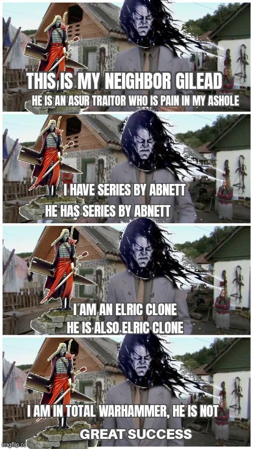imgflip.co THIS IS MY NEIGHBOR GILEAD HE IS AN ASUR TRAITOR WHO IS PAIN IN MY ASHOLE I HAVE SERIES BY ABNETT HE HAS SERIES BY ABNETT I'AM AN ELRIC CLONE HE IS ALSO ELRIC CLONE I AM IN TOTAL WARHAMMER, HE IS NOT GREAT SUCCESS
