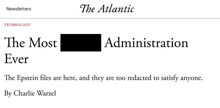 Newsletters The Atlantic TECHNOLOGY The Most Ever Administration The Epstein files are here, and they are too redacted to satisfy anyone. By Charlie Warzel