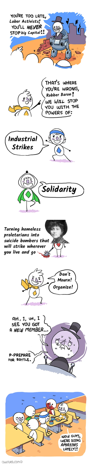 YOU'RE TOO LATE, Labor Activists! YOU'LL NEVER STOP big Capital!! Industrial Strikes A THAT'S WHERE YOU'RE WRONG, Robber Baron! WE WILL STOP YOU WITH THE POWERS OF: Solidarity Turning homeless proletarians into suicide bombers that will strike wherever you live and go AH, I, UH, I SEE YOU GOT A NEW MEMBER... P-PREPARE FOR BATTLE. OWLTURD.COM "// Don't Mourn! Organize! u WOW GUYS, WE'RE DOING AMAZING LATELY!!