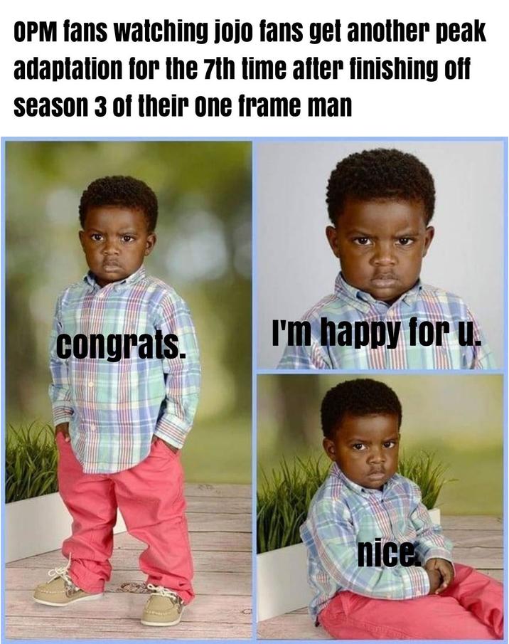 OPM fans watching jojo fans get another peak adaptation for the 7th time after finishing off season 3 of their one frame man congrats. I'm happy for u. nice