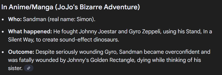 In Anime/Manga (JoJo's Bizarre Adventure) • Who: Sandman (real name: Simon). • What happened: He fought Johnny Joestar and Gyro Zeppeli, using his Stand, In a Silent Way, to create sound-effect dinosaurs. • Outcome: Despite seriously wounding Gyro, Sandman became overconfident and was fatally wounded by Johnny's Golden Rectangle, dying while thinking of his sister.
