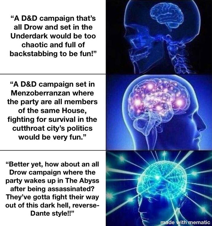 "A D&D campaign that's all Drow and set in the Underdark would be too chaotic and full of backstabbing to be fun!" "A D&D campaign set in Menzoberranzan where the party are all members of the same House, fighting for survival in the cutthroat city's politics would be very fun." "Better yet, how about an all Drow campaign where the party wakes up in The Abyss after being assassinated? They've gotta fight their way out of this dark hell, reverse- Dante style!!" made with mematic