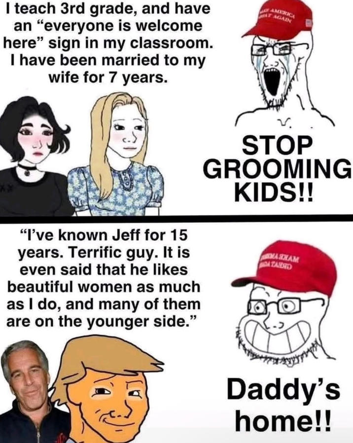 I teach 3rd grade, and have an "everyone is welcome here" sign in my classroom. I have been married to my wife for 7 years. AMERICA AGAIN "I've known Jeff for 15 years. Terrific guy. It is even said that he likes beautiful women as much as I do, and many of them are on the younger side." STOP GROOMING KIDS!! MASHAM TASSED Daddy's home!!