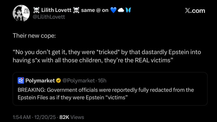 YES. I AM ALIVE. Lilith Lovett same @ on @LilithLovett X.com Their new cope: "No you don't get it, they were *tricked* by that dastardly Epstein into having s*x with all those children, they're the REAL victims" Polymarket @Polymarket - 16h BREAKING: Government officials were reportedly fully redacted from the Epstein Files as if they were Epstein “victims” 1:54 AM 12/20/25 82K Views