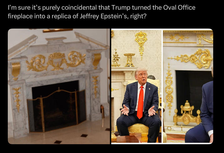 I'm sure it's purely coincidental that Trump turned the Oval Office fireplace into a replica of Jeffrey Epstein's, right?