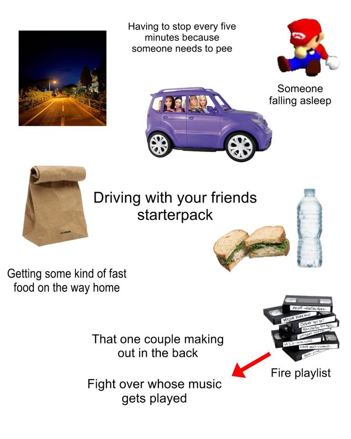 JIL SANDER Having to stop every five minutes because someone needs to pee Driving with your friends starterpack Getting some kind of fast food on the way home Someone falling asleep That one couple making out in the back Fight over whose music gets played MGMT-STEEL Weezer BUDDY HOLLY OUTKAFT "HEY YA!" Pow BLACK EYED PEAS BOOM BOM LADY GAGA-Pose FA MIA-PAPER PLANSS KANYE WEST-STRINGER BECK-Losse Fire playlist