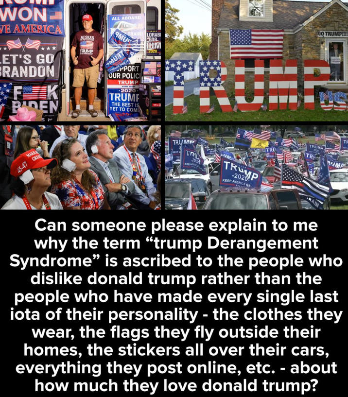 WON VE AMERICA ET'S GO BRANDON FK BADEN JESUS TRUMP ALL ABOARD TRUS TRAIN! LORABI MUS MUAT FROM ON HPPORT OUR POLICI TRUMP 2020 TRUMP THE BEST IS YET TO COM FOR RUM 2020. GO TRUMPI!!! MAKE 45-47 GREA TRUMP KEEP A TRUMP TRL 20 BOVA TKU INA TRUMP -2020 KEEP AMERICA G TRUMP TR TF UMP UMP Can someone please explain to me why the term "trump Derangement Syndrome" is ascribed to the people who dislike donald trump rather than the people who have made every single last iota of their personality - the clothes they wear, the flags they fly outside their homes, the stickers all over their cars, everything they post online, etc. - about how much they love donald trump?