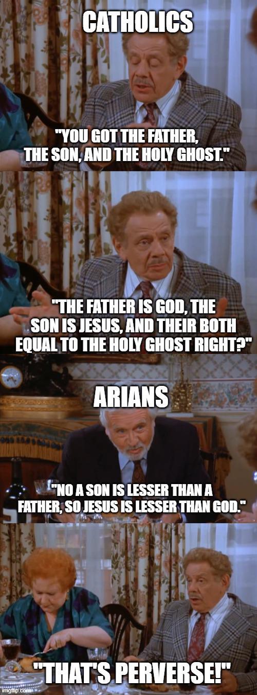 CATHOLICS "YOU GOT THE FATHER, THE SON, AND THE HOLY GHOST." "THE FATHER IS GOD, THE SON IS JESUS, AND THEIR BOTH EQUAL TO THE HOLY GHOST RIGHT?" ARIANS "NO A SON IS LESSER THAN A FATHER, SO JESUS IS LESSER THAN GOD." imgflip.com "THAT'S PERVERSE!"