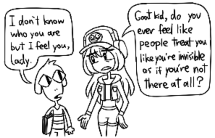 I don't know who you are but I feel lady. you, Goat kid, do you ever feel like people treat you like you're invisible as if you're not there at all?