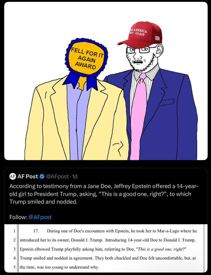 FELL FOR IT AGAIN AWARD AT AMERICA EAT AGAIN AF AF Post @AFpost-1d According to testimony from a Jane Doe, Jeffrey Epstein offered a 14-year- old girl to President Trump, asking, “This is a good one, right?”, to which Trump smiled and nodded. Follow: @AFpost 1 17. During one of Doe's encounters with Epstein, he took her to Mar-a-Lago where he 2 introduced her to its owner, Donald J. Trump. Introducing 14-year-old Doe to Donald J. Trump, 3 Epstein elbowed Trump playfully asking him, referring to Doe, "This is a good one, right?" 4 Trump smiled and nodded in agreement. They both chuckled and Doe felt uncomfortable, but, at 5 the time, was too young to understand why.