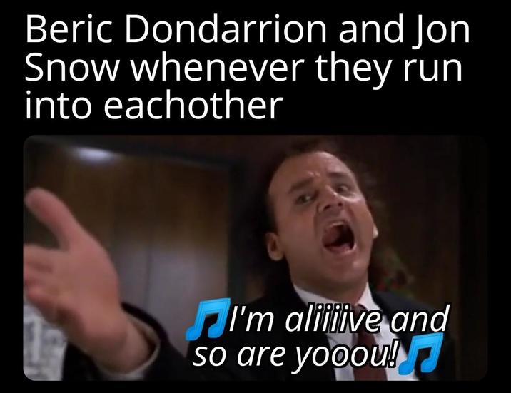 Beric Dondarrion and Jon Snow whenever they run into eachother I'm aliiiive and so are yooou!