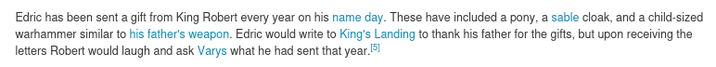 Edric has been sent a gift from King Robert every year on his name day. These have included a pony, a sable cloak, and a child-sized warhammer similar to his father's weapon. Edric would write to King's Landing to thank his father for the gifts, but upon receiving the letters Robert would laugh and ask Varys what he had sent that year.[5]