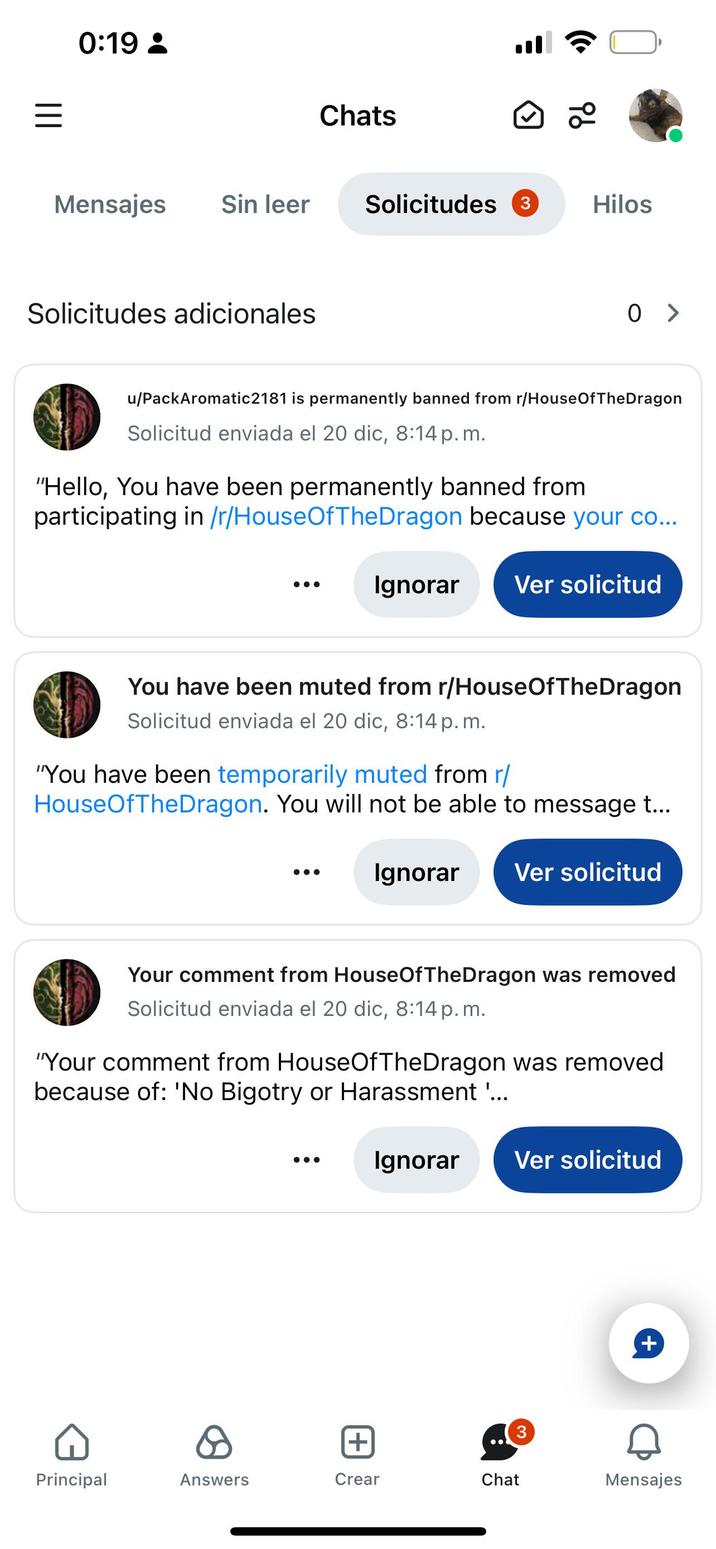 ||| 0:19 - Chats Mensajes Sin leer Solicitudes 3 Solicitudes adicionales • 9b Hilos 0 > u/PackAromatic2181 is permanently banned from r/House Of The Dragon Solicitud enviada el 20 dic, 8:14 p.m. "Hello, You have been permanently banned from participating in /r/HouseOfTheDragon because your co... Ignorar Ver solicitud You have been muted from r/HouseOfTheDragon Solicitud enviada el 20 dic, 8:14 p.m. "You have been temporarily muted from r/ HouseOfTheDragon. You will not be able to message t... Ignorar Ver solicitud Your comment from HouseOfTheDragon was removed Solicitud enviada el 20 dic, 8:14 p. m. "Your comment from HouseOfTheDragon was removed because of: 'No Bigotry or Harassment '... Ignorar Ver solicitud + + Principal Answers Crear Chat Mensajes
