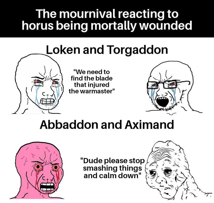 The mournival reacting to horus being mortally wounded Loken and Torgaddon "We need to find the blade that injured the warmaster" Abbaddon and Aximand "Dude please stop smashing things and calm down"