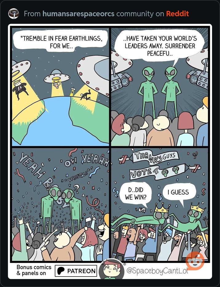 From humansarespaceorcs community on Reddit O "TREMBLE IN FEAR EARTHLINGS, FOR WE.. ..HAVE TAKEN YOUR WORLD'S LEADERS AWAY. SURRENDER PEACEFU.. www YEAH ☆ OW 0 MEAHH WHISTLE THANKSGUYS VOTE 4 D..DID WE WIN? I GUESS M Bonus comics & panels on PATREON @SpaceboyCantLot