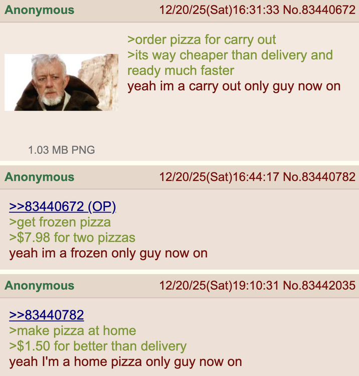 Anonymous 12/20/25(Sat) 16:31:33 No.83440672 >order pizza for carry out >its way cheaper than delivery and ready much faster yeah im a carry out only guy now on 12/20/25(Sat) 16:44:17 No.83440782 1.03 MB PNG Anonymous >>83440672 (OP) >get frozen pizza >$7.98 for two pizzas yeah im a frozen only guy now on Anonymous 12/20/25(Sat)19:10:31 No.83442035 >>83440782 >make pizza at home >$1.50 for better than delivery yeah I'm a home pizza only guy now on