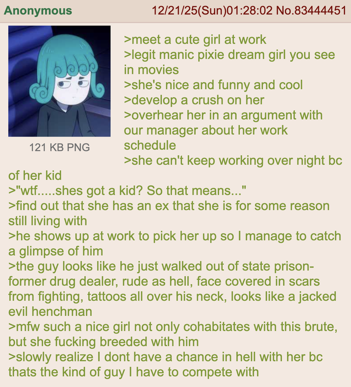 Anonymous bbb 121 KB PNG of her kid 12/21/25(Sun)01:28:02 No.83444451 >meet a cute girl at work >legit manic pixie dream girl you see in movies >she's nice and funny and cool >develop a crush on her >overhear her in an argument with our manager about her work schedule >she can't keep working over night bc >"w--.....shes got a kid? So that means..." >find out that she has an ex that she is for some reason still living with >he shows up at work to pick her up so I manage to catch a glimpse of him >the guy looks like he just walked out of state prison- former drug dealer, rude as hell, face covered in scars from fighting, tattoos all over his neck, looks like a jacked evil henchman >mfw such a nice girl not only cohabitates with this brute, but she f------ breeded with him >slowly realize I dont have a chance in hell with her bc thats the kind of guy I have to compete with