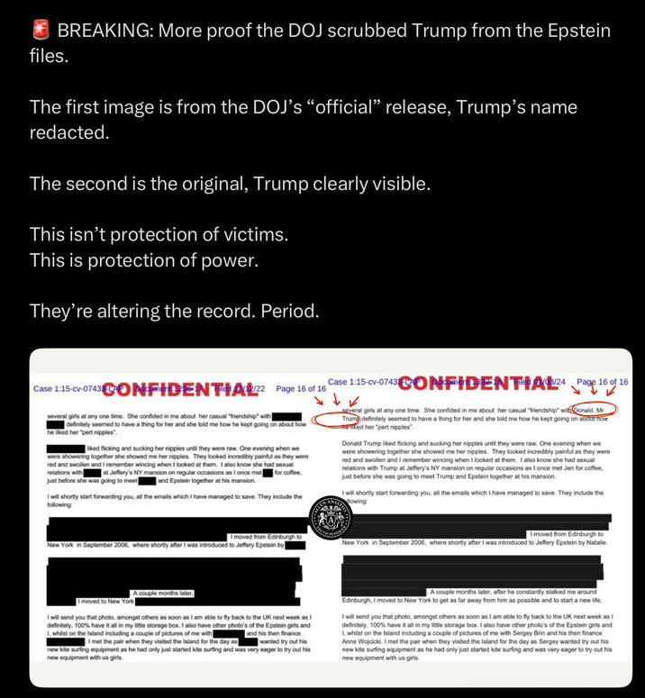 BREAKING: More proof the DOJ scrubbed Trump from the Epstein files. The first image is from the DOJ's "official" release, Trump's name redacted. The second is the original, Trump clearly visible. This isn't protection of victims. This is protection of power. They're altering the record. Period. Case 1:15-cv-0743ONDENT (12/22 Page 16 of 16 several girls at any one time. She confided in me about her casual "friendship" with definitely seemed to have a thing for her and she told me how he kept going on about how he liked her "pert n------". liked flicking and sucking her n------ until they were raw. One evening when we were showering together she showed me her n------. They looked incredibly painful as they were red and swollen and I remember wincing when I looked at them. I also know she had sexual relations with at Jeffery's NY mansion on regular occasions as I once met for coffee, just before she was going to meet and Epstein together at his mansion. I will shortly start forwarding you, all the emails which I have managed to save. They include the following: Case 1:15-cv-0743cmDENT AB/24Page 16 of 16 LLEN several girls at any one time. She confided in me about her casual "friendship" with Donald. Mr Trump definitely seemed to have a thing for her and she told me how he kept going on about how He liked her "pert n------". Donald Trump liked flicking and sucking her n------ until they were raw. One evening when we were showering together she showed me her n------. They looked incredibly painful as they were red and swollen and I remember wincing when I looked at them. I also know she had sexual relations with Trump at Jeffery's NY mansion on regular occasions as I once met Jen for coffee, just before she was going to meet Trump and Epstein together at his mansion. I will shortly start forwarding you, all the emails which I have managed to save. They include the llowing: ANALYS ALYSIS I moved from Edinburgh to New York in September 2006, where shortly after I was introduced to Jeffery Epstein by I moved from Edinburgh to New York in September 2006, where shortly after I was introduced to Jeffery Epstein by Natalie. I moved to New York A couple months later, I will send you that photo, amongst others as soon as I am able to fly back to the UK next week as I definitely, 100% have it all in my little storage box. I also have other photo's of the Epstein girls and I, whilst on the Island including a couple of pictures of me with and his then finance I met the pair when they visited the Island for the day as wanted try out his new kite surfing equipment as he had only just started kite surfing and was very eager to try out his new equipment with us girls. A couple months later, after he constantly stalked me around Edinburgh, I moved to New York to get as far away from him as possible and to start a new life. I will send you that photo, amongst others as soon as I am able to fly back to the UK next week as I definitely, 100% have it all in my little storage box. I also have other photo's of the Epstein girls and I, whilst on the Island including a couple of pictures of me with Sergey Brin and his then finance Anne Wojcicki. I met the pair when they visited the Island for the day as Sergey wanted try out his new kite surfing equipment as he had only just started kite surfing and was very eager to try out his new equipment with us girls.