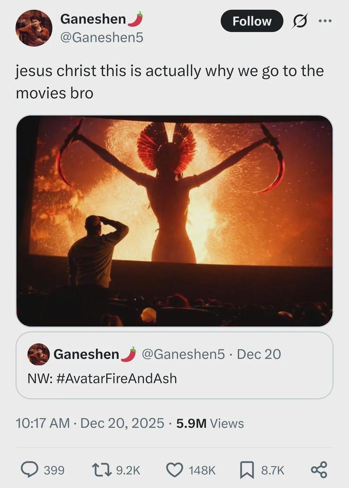Ganeshen @Ganeshen5 Follow jesus christ this is actually why we go to the movies bro @Ganeshen5 · Dec 20 Ganeshen NW: #AvatarFireAndAsh 10:17 AM Dec 20, 2025 5.9M Views 399 19.2K 148K ☐ 8.7K