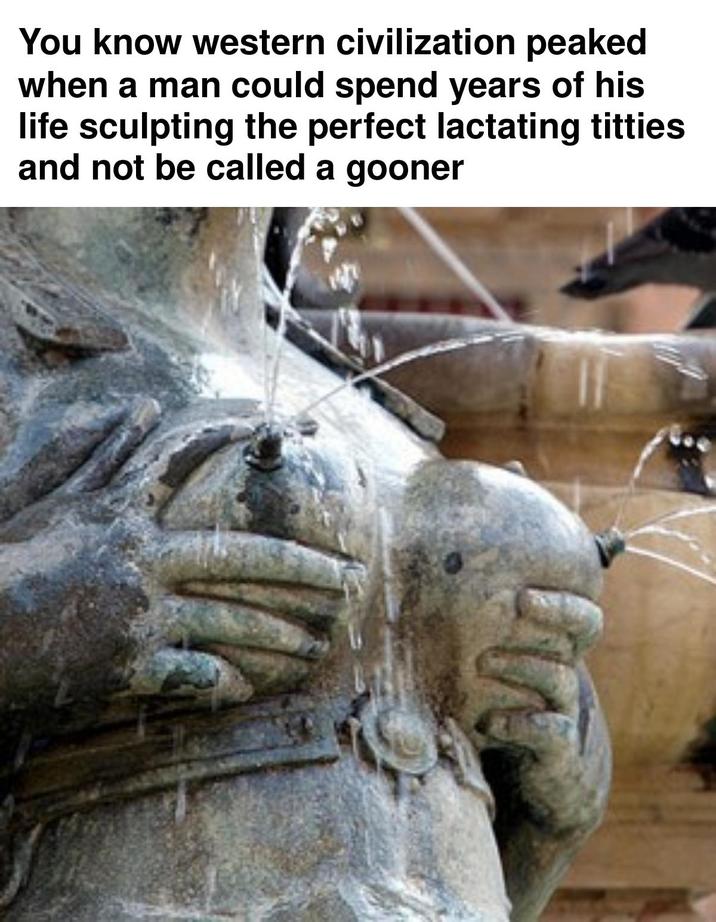 You know western civilization peaked when a man could spend years of his life sculpting the perfect lactating t------ and not be called a gooner