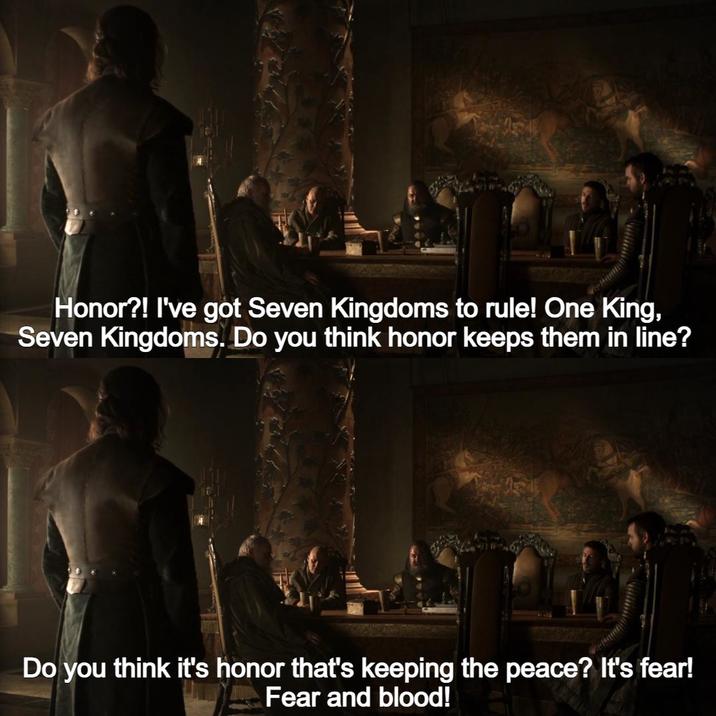 Honor?! I've got Seven Kingdoms to rule! One King, Seven Kingdoms. Do you think honor keeps them in line? Do you think it's honor that's keeping the peace? It's fear! Fear and blood!