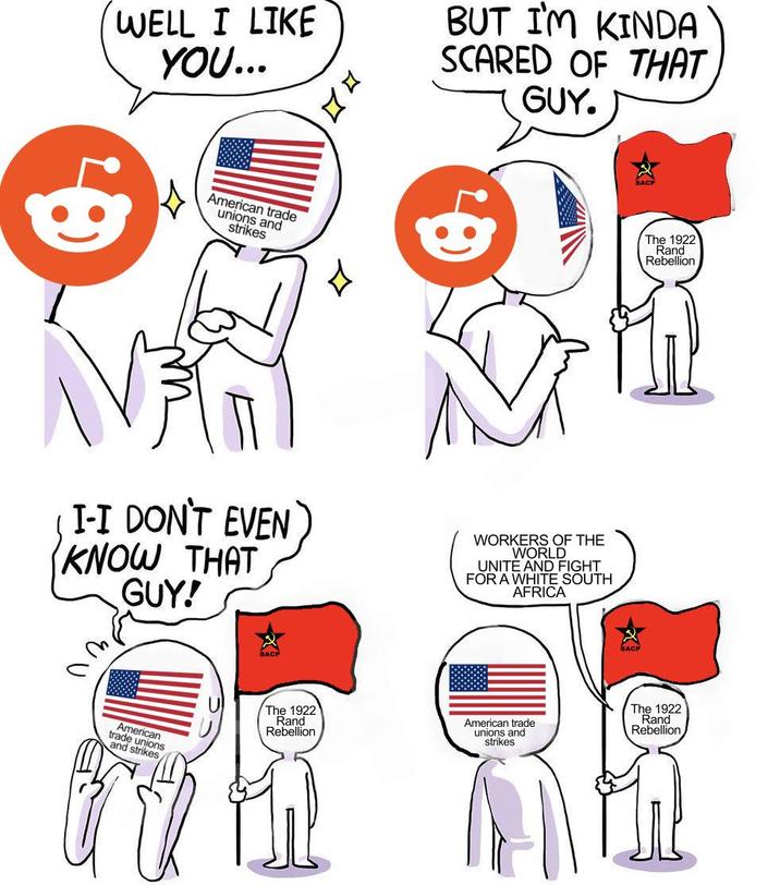 WELL I LIKE YOU... дд American trade unions and strikes Z BUT I'M KINDA SCARED OF THAT GUY. * SACP The 1922 Rand Rebellion I-I DON'T EVEN KNOW THAT GUY! WORKERS OF THE WORLD UNITE AND FIGHT FOR A WHITE SOUTH AFRICA American trade unions and strikes, SACP The 1922 Rand Rebellion American trade unions and strikes The 1922 Rand Rebellion