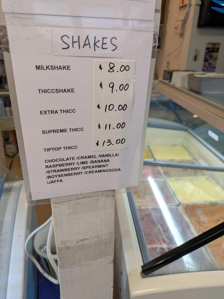 SHAKES MILKSHAKE $ 8.00 THICCSHAKE EXTRA THICC SUPREME THICC TIPTOP THICC $ 9.00 $10.00 $11.00 $13.00 CHOCOLATE /CRAMEL VANILLA/ RASPBERRY /LIME /BANANA /STRAWBERRY/SPEARMINT /BOYSENBERRY /CREAMINGSODA /JAFFA