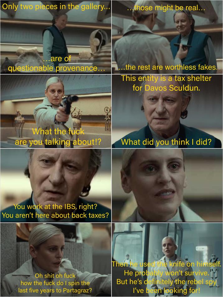 Only two pieces in the gallery... ...those might be real... ...are of questionable provenance... ...the rest are worthless fakes This entity is a tax shelter for Davos Sculdun. What the f--- are you talking about!? What did you think I did? You work at the IBS, right? You aren't here about back taxes? ☐ Oh s--- oh f--- how the f--- do I spin the last five years to Partagraz? Then he used the knife on himself. He probably won't survive. But he's definitely the rebel spy I've been looking for!