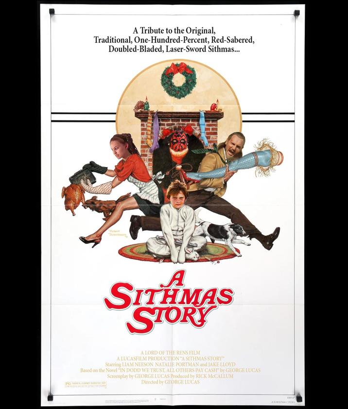 A Tribute to the Original, Traditional, One-Hundred-Percent, Red-Sabered, Doubled-Bladed, Laser-Sword Sithmas... Robert Tanenbau A SITHMAS STORY A LORD OF THE RENS FILM A LUCASFILM PRODUCTION "A SITHMAS STORY" Starring LIAM NEESON NATALIE PORTMAN and JAKE LLOYD Based on the Novel "IN DODD WE TRUST, ALL OTHERS PAY CASH" by GEORGE LUCAS Screenplay by GEORGE LUCAS Produced by RICK MCCALLUM PG PARENTAL GUIDANCE SUGGESTED D SOME MATERIAL MAY NOT BE SUITABLE FOR CHILDREN Directed by GEORGE LUCAS 830187 A CHRISTMAS STORY
