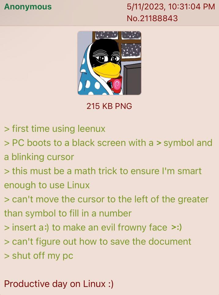 Anonymous 5/11/2023, 10:31:04 PM No.21188843 215 KB PNG > first time using leenux > PC boots to a black screen with a > symbol and a blinking cursor > this must be a math trick to ensure I'm smart enough to use Linux > can't move the cursor to the left of the greater than symbol to fill in a number > insert a:) to make an evil frowny face >:) > can't figure out how to save the document > shut off my pc Productive day on Linux :)